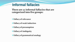 Informal fallacies
There are 22 informal fallacies that are
categorized into five groups:
Fallacy of relevance
Fallacy of weak induction
Fallacy of presumption
Fallacy of Ambiguity
Fallacy of grammatical analogy
 