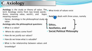 C. Axiology
Axiology is the study or theory of value. The
term Axiology stems from two Greek words-
Axios, meaning value, worth‖, and logos
meaning reason.
 Hence, Axiology is the philosophical study of
value
Axiology asks the philosophical questions:
 What is a value?
 Where do values come from?
 How do we justify our values?
 How do we know what is valuable?
 What is the relationship between values and
knowledge?
 What kinds of values exist
 Axiology deals with three areas, namely
 Ethics,
 Aesthetics, and
 Social/Political Philosophy
 