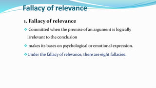 Fallacy of relevance
1. Fallacy of relevance
 Committed when the premise of an argument is logically
irrelevant to the conclusion
 makes its bases on psychological or emotional expression.
Under the fallacy of relevance, there are eight fallacies.
 