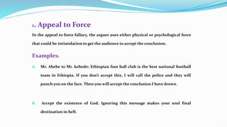 1. Appeal to Force
In the appeal to force fallacy, the arguer uses either physical or psychological force
that could be intimidation to get the audience to accept the conclusion.
Examples:
A. Mr. Abebe to Mr. kebede: Ethiopian foot ball club is the best national football
team in Ethiopia. If you don’t accept this, I will call the police and they will
punch you on the face. Then you will accept the conclusion I have drown.
B. Accept the existence of God. Ignoring this message makes your soul final
destination in hell.
 