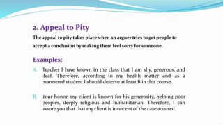 2. Appeal to Pity
The appeal to pity takes place when an arguer tries to get people to
accept a conclusion by making them feel sorry for someone.
Examples:
A. Teacher I have known in the class that I am shy, generous, and
deaf. Therefore, according to my health matter and as a
mannered student I should deserve at least B in this course.
B. Your honor, my client is known for his generosity, helping poor
peoples, deeply religious and humanitarian. Therefore, I can
assure you that that my client is innocent of the case accused.
 