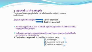 3. Appeal to the people
The appeal to the people fallacy is all about the majority voice or
preferences.
Appealing to the people: Direct approach
Indirect approach
 A direct approach is one in which a given argument is addressed to a
large group of people.
 Indirect Approach: argument addressed to one or more individuals
in relation to the majority
# The indirect approach is classified in to three parts:
A. Bandwagon,
B. Appeal to vanity and
C. Appeal to snobbery
 