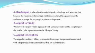 A. Bandwagon is related to the majority's voices, feelings, and interests. Just
because the majority preferred a given idea or product, the arguer invites the
audience to accept the majority's preferences in general.
B. Appeal to Vanity
Whenever the arguer relates a product with famous persons for the acceptance of
the product, the arguer commits the fallacy of vanity.
C. Appeal to Snobbery
The appeal to snobbery fallacy is committed whenever the product is associated
with a higher social class; most often, they are called the few.
 