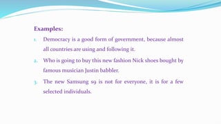 Examples:
1. Democracy is a good form of government, because almost
all countries are using and following it.
2. Who is going to buy this new fashion Nick shoes bought by
famous musician Justin babbler.
3. The new Samsung s9 is not for everyone, it is for a few
selected individuals.
 