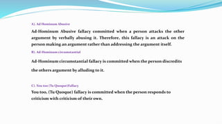 A). Ad Hominum Abusive
Ad-Hominum Abusive fallacy committed when a person attacks the other
argument by verbally abusing it. Therefore, this fallacy is an attack on the
person making an argument rather than addressing the argument itself.
B). Ad-Hominum circumstantial
Ad-Hominum circumstantial fallacy is committed when the person discredits
the others argument by alluding to it.
C). You too (Tu Quoque)Fallacy
You too, (Tu Quoque) fallacy is committed when the person responds to
criticism with criticism of their own.
 
