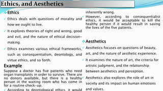 Ethics, and Aesthetics
Ethics
 Ethics deals with questions of morality and
how we ought to live.
 It explores theories of right and wrong, good
and evil, and the nature of ethical decision-
making.
 Ethics examines various ethical frameworks,
such as consequentialism, deontology, and
virtue ethics, and so forth.
Example
Suppose a doctor has five patients who need
organ transplants in order to survive. There are
no donors available, but there is a healthy
person in the waiting room who has come in
for a routine check-up.
inherently wrong.
 However, according to consequentialist
ethics, it would be acceptable to kill the
healthy person if it would result in saving
the lives of the five patients.
Aesthetics
 Aesthetics focuses on questions of beauty,
art, and the nature of aesthetic experience.
 It examines the nature of art, the criteria for
artistic judgment, and the relationship
between aesthetics and perception.
 Aesthetics also explores the role of art in
society and its impact on human emotions
and values.
 
