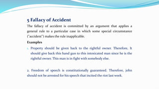 5 Fallacy of Accident
The fallacy of accident is committed by an argument that applies a
general rule to a particular case in which some special circumstance
("accident") makes the rule inapplicable.
Examples
1. Property should be given back to the rightful owner. Therefore, It
should give back this hand gun to this intoxicated man since he is the
rightful owner. This man is in fight with somebody else.
2. Freedom of speech is constitutionally guaranteed. Therefore, john
should not be arrested for his speech that incited the riot last week.
 