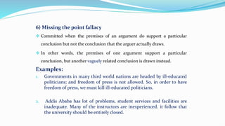 6) Missing the point fallacy
 Committed when the premises of an argument do support a particular
conclusion but not the conclusion that the arguer actually draws.
 In other words, the premises of one argument support a particular
conclusion, but another vaguely related conclusion is drawn instead.
Examples:
1. Governments in many third world nations are headed by ill-educated
politicians; and freedom of press is not allowed. So, in order to have
freedom of press, we must kill ill-educated politicians.
2. Addis Ababa has lot of problems, student services and facilities are
inadequate. Many of the instructors are inexperienced. it follow that
the university should be entirely closed.
 