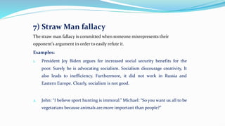 7) Straw Man fallacy
The straw man fallacy is committed when someone misrepresents their
opponent's argument in order to easily refute it.
Examples:
1. President Joy Biden argues for increased social security benefits for the
poor. Surely he is advocating socialism. Socialism discourage creativity, It
also leads to inefficiency. Furthermore, it did not work in Russia and
Eastern Europe. Clearly, socialism is not good.
2. John: “I believe sport hunting is immoral.” Michael: “So you want us all to be
vegetarians because animals are more important than people?”
 