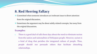 8. Red Herring Fallacy
 Committed when someone introduces an irrelevant issue to divert attention
from the original discussion.
 Sometimes the argument may be about subtly related concepts, but away from
the original discussions.
Examples:
1. There is a good deal of talk these days about the need to eliminate racism
from the nation and nationalities of Ethiopian people. However, racism is
a kind of drug that perishes the integrated culture of people. Thus,
people should not persuade others that facilitate disturbing
relationships.
 