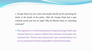 2. George Floyd was not a hero and people should not be protesting his
death at the hands of the police. After all, George Floyd had a past
criminal record and was no angel. Why do liberals insist on venerating
criminals?”
 This argument is a red herring because it brings up George Floyd’s past
criminal history as a means to deflect from criticisms of the police who
murdered him. The fact that someone has a past criminal history is in
no way justification for them being killed or injured by the police.
 