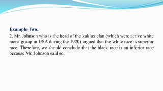 Example Two:
2. Mr. Johnson who is the head of the kuklux clan (which were active white
racist group in USA during the 1920) argued that the white race is superior
race. Therefore, we should conclude that the black race is an inferior race
because Mr. Johnson said so.
 