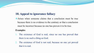 10. Appeal to ignorance fallacy
Arises when someone claims that a conclusion must be true
because there is no evidence to the contrary or that a conclusion
must be incorrect because no one has proven it to be true.
Examples
1. The existence of God is real, since no one has proved that
there is no such a thing as God.
2. The existence of God is not real, because no one yet proved
that it is real.
 