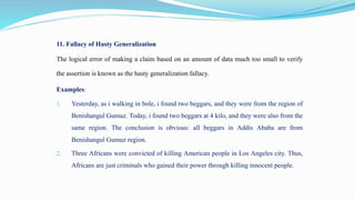 11. Fallacy of Hasty Generalization
The logical error of making a claim based on an amount of data much too small to verify
the assertion is known as the hasty generalization fallacy.
Examples:
1. Yesterday, as i walking in bole, i found two beggars, and they were from the region of
Benishangul Gumuz. Today, i found two beggars at 4 kilo, and they were also from the
same region. The conclusion is obvious: all beggars in Addis Ababa are from
Benishangul Gumuz region.
2. Three Africans were convicted of killing American people in Los Angeles city. Thus,
Africans are just criminals who gained their power through killing innocent people.
 