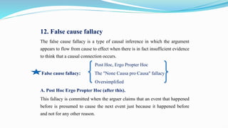 12. False cause fallacy
The false cause fallacy is a type of causal inference in which the argument
appears to flow from cause to effect when there is in fact insufficient evidence
to think that a causal connection occurs.
Post Hoc, Ergo Propter Hoc
False cause fallacy: The "None Causa pro Causa" fallacy
Oversimplified
A. Post Hoc Ergo Propter Hoc (after this).
This fallacy is committed when the arguer claims that an event that happened
before is presumed to cause the next event just because it happened before
and not for any other reason.
 