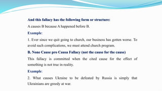 And this fallacy has the following form or structure:
A causes B because A happened before B.
Example:
1. Ever since we quit going to church, our business has gotten worse. To
avoid such complications, we must attend church program.
B. None Cause pro Causa Fallacy (not the cause for the cause)
This fallacy is committed when the cited cause for the effect of
something is not true in reality.
Example:
2. What causes Ukraine to be defeated by Russia is simply that
Ukrainians are greedy at war.
 