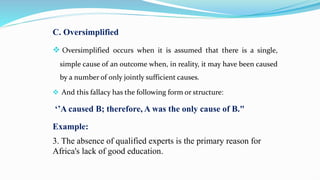 C. Oversimplified
 Oversimplified occurs when it is assumed that there is a single,
simple cause of an outcome when, in reality, it may have been caused
by a number of only jointly sufficient causes.
 And this fallacy has the following form or structure:
‘’A caused B; therefore, A was the only cause of B."
Example:
3. The absence of qualified experts is the primary reason for
Africa's lack of good education.
 