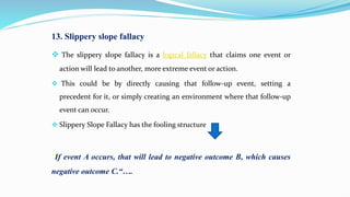 13. Slippery slope fallacy
 The slippery slope fallacy is a logical fallacy that claims one event or
action will lead to another, more extreme event or action.
 This could be by directly causing that follow-up event, setting a
precedent for it, or simply creating an environment where that follow-up
event can occur.
 Slippery Slope Fallacy has the fooling structure
"If event A occurs, that will lead to negative outcome B, which causes
negative outcome C.“….
 