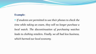 Example:
 If students are permitted to use their phones to check the
time while taking an exam, they will no longer purchase a
local watch. The discontinuation of purchasing watches
leads to clothing retailers. Finally, we all had less business,
which harmed our local economy.
 