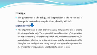 Example
The government is like a ship, and the president is like its captain. If
the captain makes the wrong decisions, the ship will sink.
Explanations:
 This argument uses a weak analogy because the president is not exactly
like the captain of a ship. The responsibilities and functions of the president
are not like those of the captain of a ship. The president is responsible for
large decisions affecting the entire nation, not just the navigation of a ship.
Therefore, this analogy is not strong enough to support the argument that
the president's wrong decisions would lead the nation to sink.
 