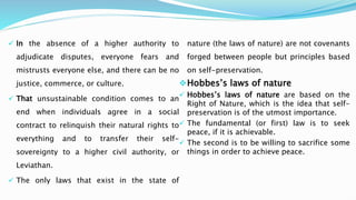  In the absence of a higher authority to
adjudicate disputes, everyone fears and
mistrusts everyone else, and there can be no
justice, commerce, or culture.
 That unsustainable condition comes to an
end when individuals agree in a social
contract to relinquish their natural rights to
everything and to transfer their self-
sovereignty to a higher civil authority, or
Leviathan.
 The only laws that exist in the state of
nature (the laws of nature) are not covenants
forged between people but principles based
on self-preservation.
Hobbes’s laws of nature
 Hobbes’s laws of nature are based on the
Right of Nature, which is the idea that self-
preservation is of the utmost importance.
 The fundamental (or first) law is to seek
peace, if it is achievable.
 The second is to be willing to sacrifice some
things in order to achieve peace.
 