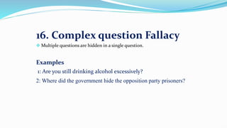 16. Complex question Fallacy
 Multiple questions are hidden in a single question.
Examples
1: Are you still drinking alcohol excessively?
2: Where did the government hide the opposition party prisoners?
 