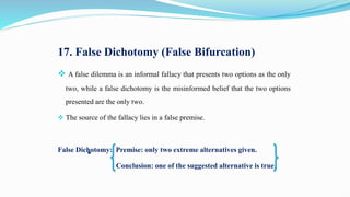 17. False Dichotomy (False Bifurcation)
 A false dilemma is an informal fallacy that presents two options as the only
two, while a false dichotomy is the misinformed belief that the two options
presented are the only two.
 The source of the fallacy lies in a false premise.
False Dichotomy: Premise: only two extreme alternatives given.
Conclusion: one of the suggested alternative is true.
 