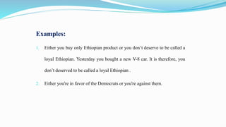 Examples:
1. Either you buy only Ethiopian product or you don‘t deserve to be called a
loyal Ethiopian. Yesterday you bought a new V-8 car. It is therefore, you
don’t deserved to be called a loyal Ethiopian .
2. Either you're in favor of the Democrats or you're against them.
 