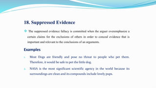 18. Suppressed Evidence
 The suppressed evidence fallacy is committed when the arguer overemphasize a
certain claims for the exclusions of others in order to conceal evidence that is
important and relevant to the conclusions of an arguments.
Examples
1. Most Dogs are friendly and pose no threat to people who pet them.
Therefore, it would be safe to pet the little dog.
2. NASA is the most significant scientific agency in the world because its
surroundings are clean and its compounds include lovely pups.
 