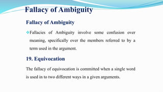 Fallacy of Ambiguity
Fallacy of Ambiguity
Fallacies of Ambiguity involve some confusion over
meaning, specifically over the members referred to by a
term used in the argument.
19. Equivocation
The fallacy of equivocation is committed when a single word
is used in to two different ways in a given arguments.
 