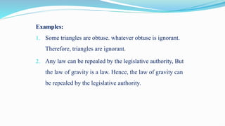Examples:
1. Some triangles are obtuse. whatever obtuse is ignorant.
Therefore, triangles are ignorant.
2. Any law can be repealed by the legislative authority, But
the law of gravity is a law. Hence, the law of gravity can
be repealed by the legislative authority.
 