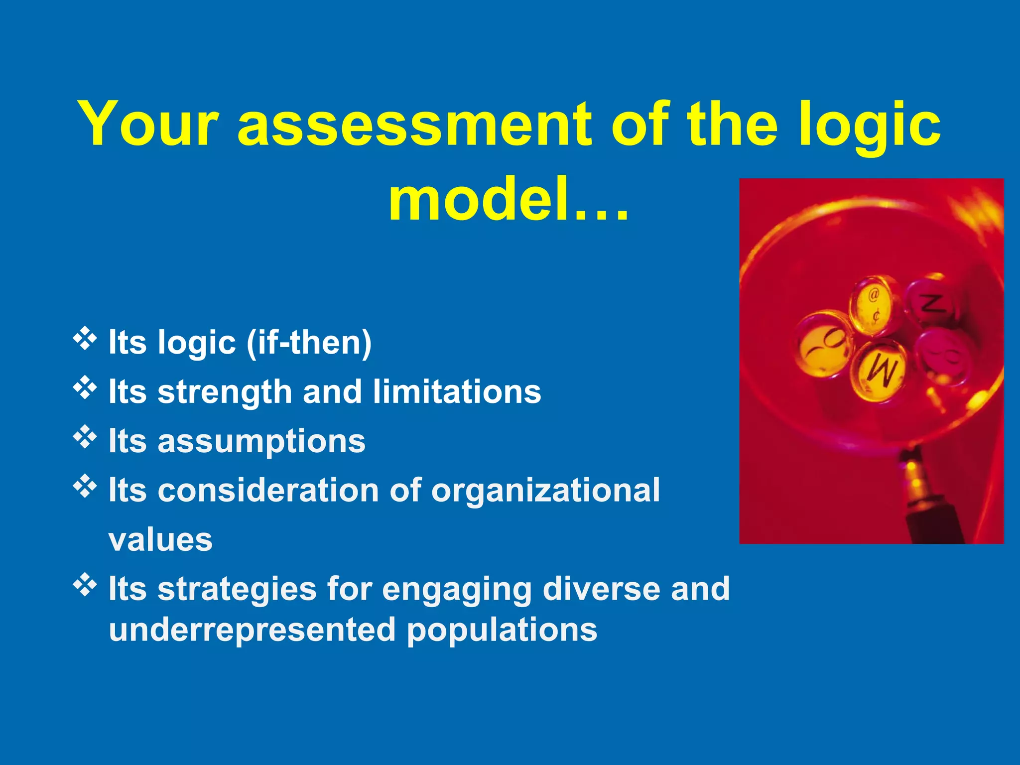Your assessment of the logic
model…
 Its logic (if-then)
 Its strength and limitations
 Its assumptions
 Its consideration of organizational
values
 Its strategies for engaging diverse and
underrepresented populations
 