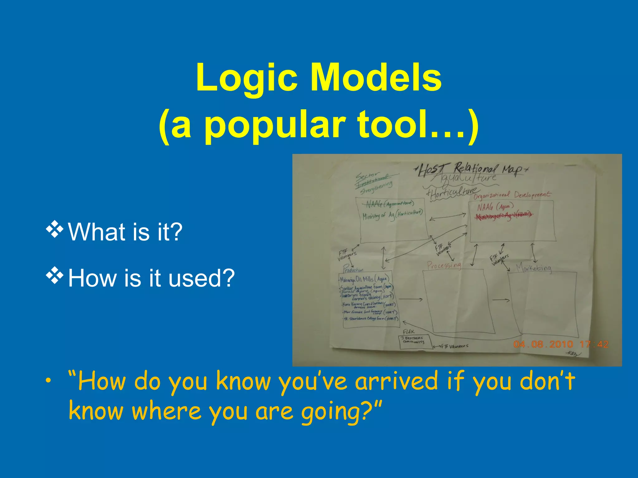 Logic Models
(a popular tool…)
What is it?
How is it used?
• “How do you know you’ve arrived if you don’t
know where you are going?”
 