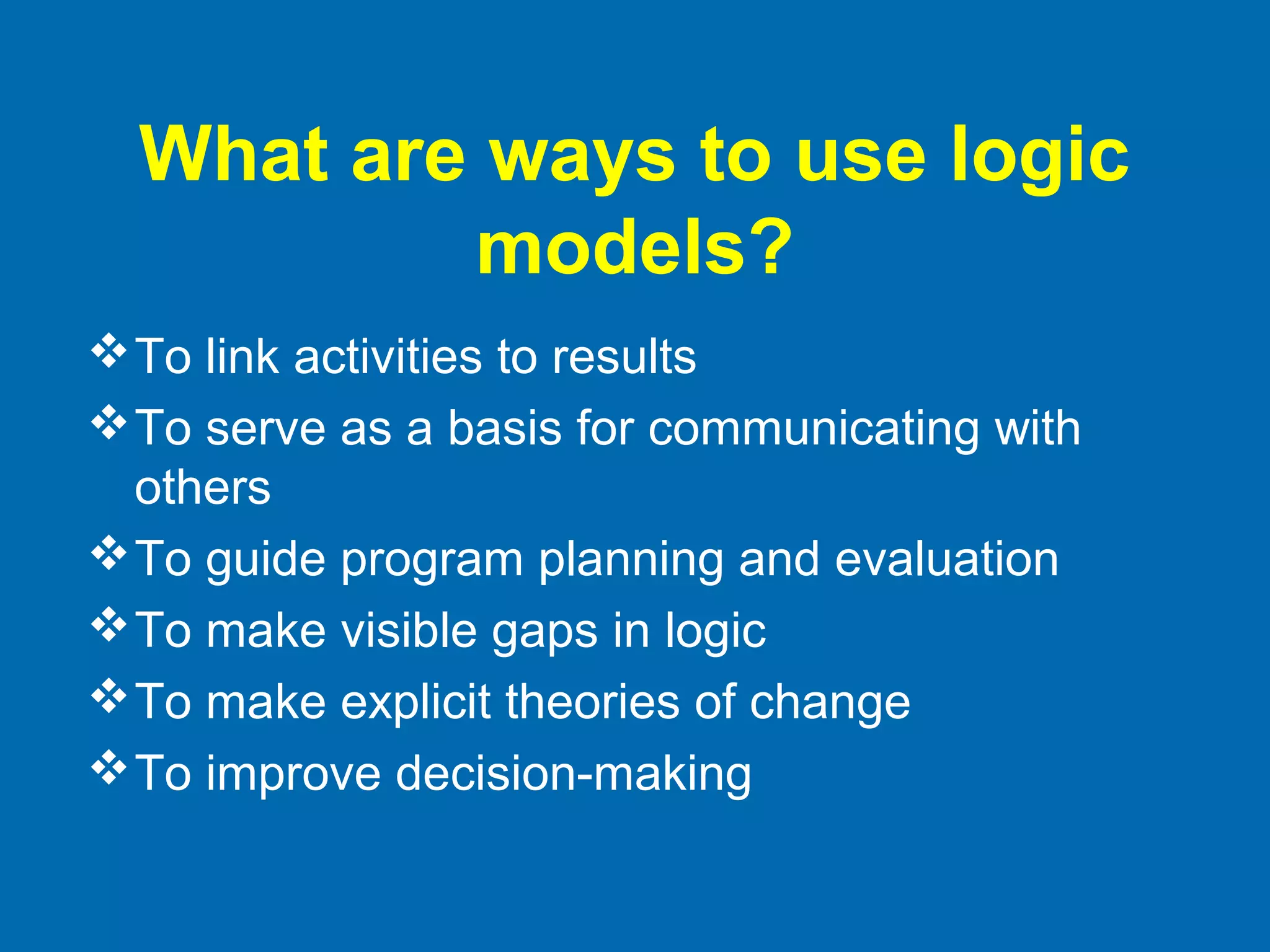 What are ways to use logic
models?
To link activities to results
To serve as a basis for communicating with
others
To guide program planning and evaluation
To make visible gaps in logic
To make explicit theories of change
To improve decision-making
 