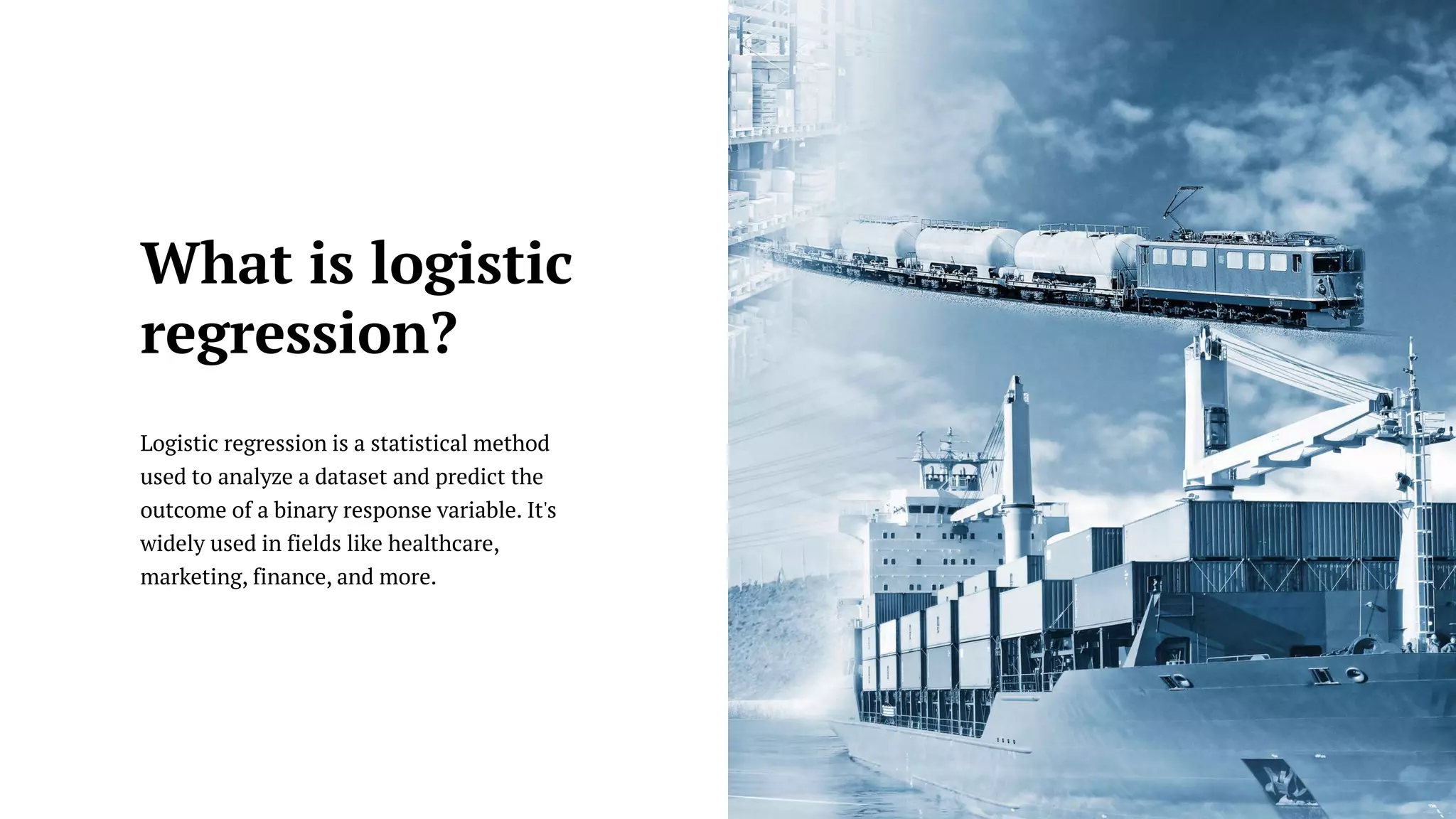 Logistic regression is a statistical method
used to analyze a dataset and predict the
outcome of a binary response variable. It's
widely used in fields like healthcare,
marketing, finance, and more.
What is logistic
regression?
 