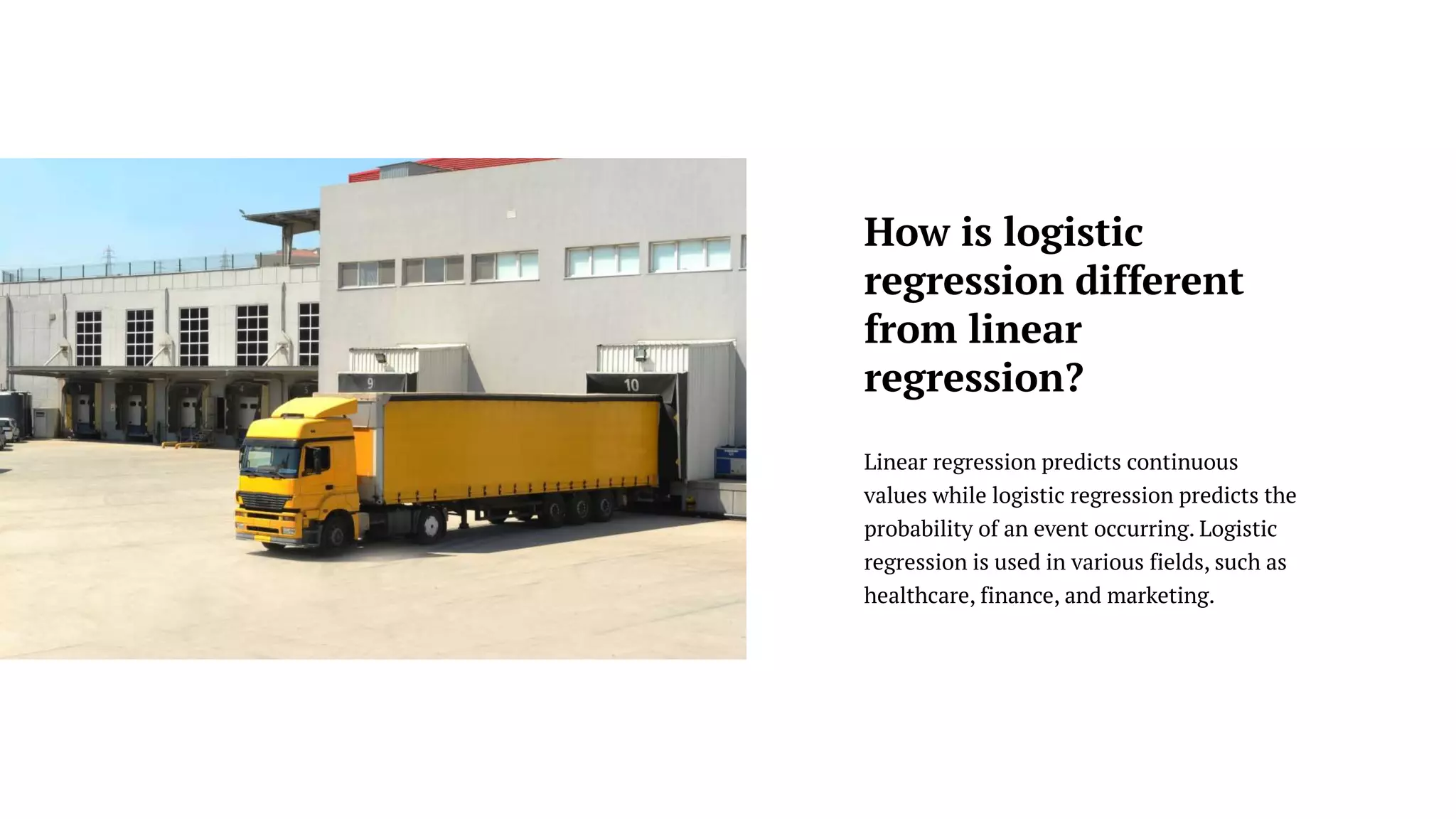 Linear regression predicts continuous
values while logistic regression predicts the
probability of an event occurring. Logistic
regression is used in various fields, such as
healthcare, finance, and marketing.
How is logistic
regression different
from linear
regression?
 