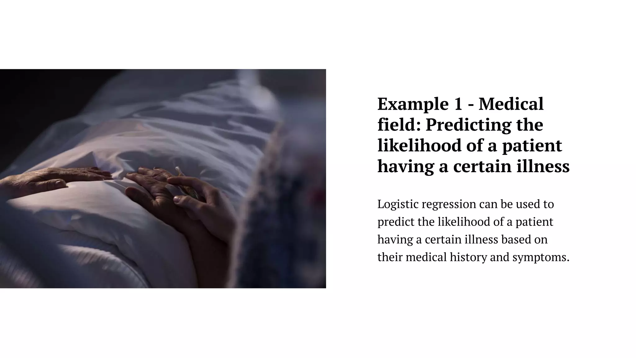 Logistic regression can be used to
predict the likelihood of a patient
having a certain illness based on
their medical history and symptoms.
Example 1 - Medical
field: Predicting the
likelihood of a patient
having a certain illness
 