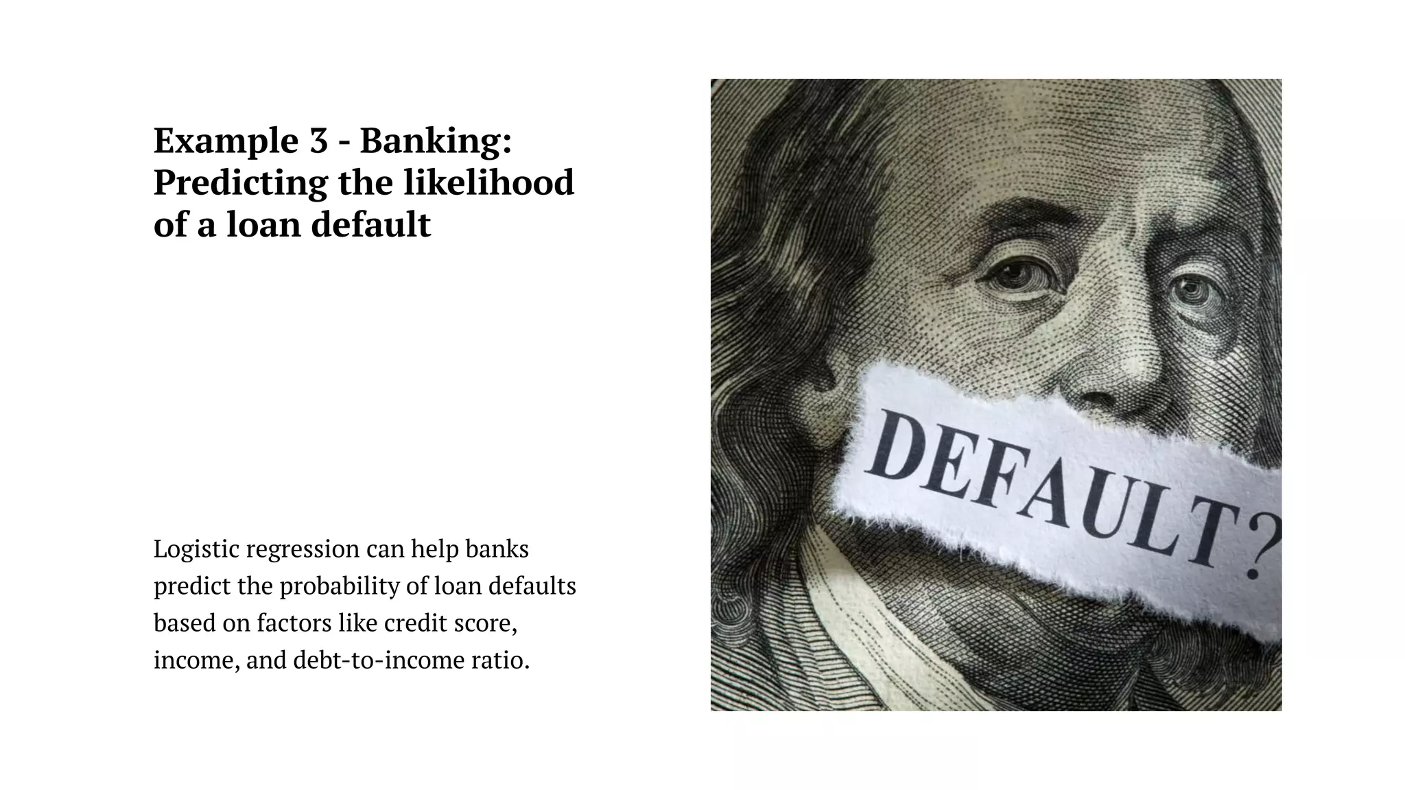 Example 3 - Banking:
Predicting the likelihood
of a loan default
Logistic regression can help banks
predict the probability of loan defaults
based on factors like credit score,
income, and debt-to-income ratio.
 