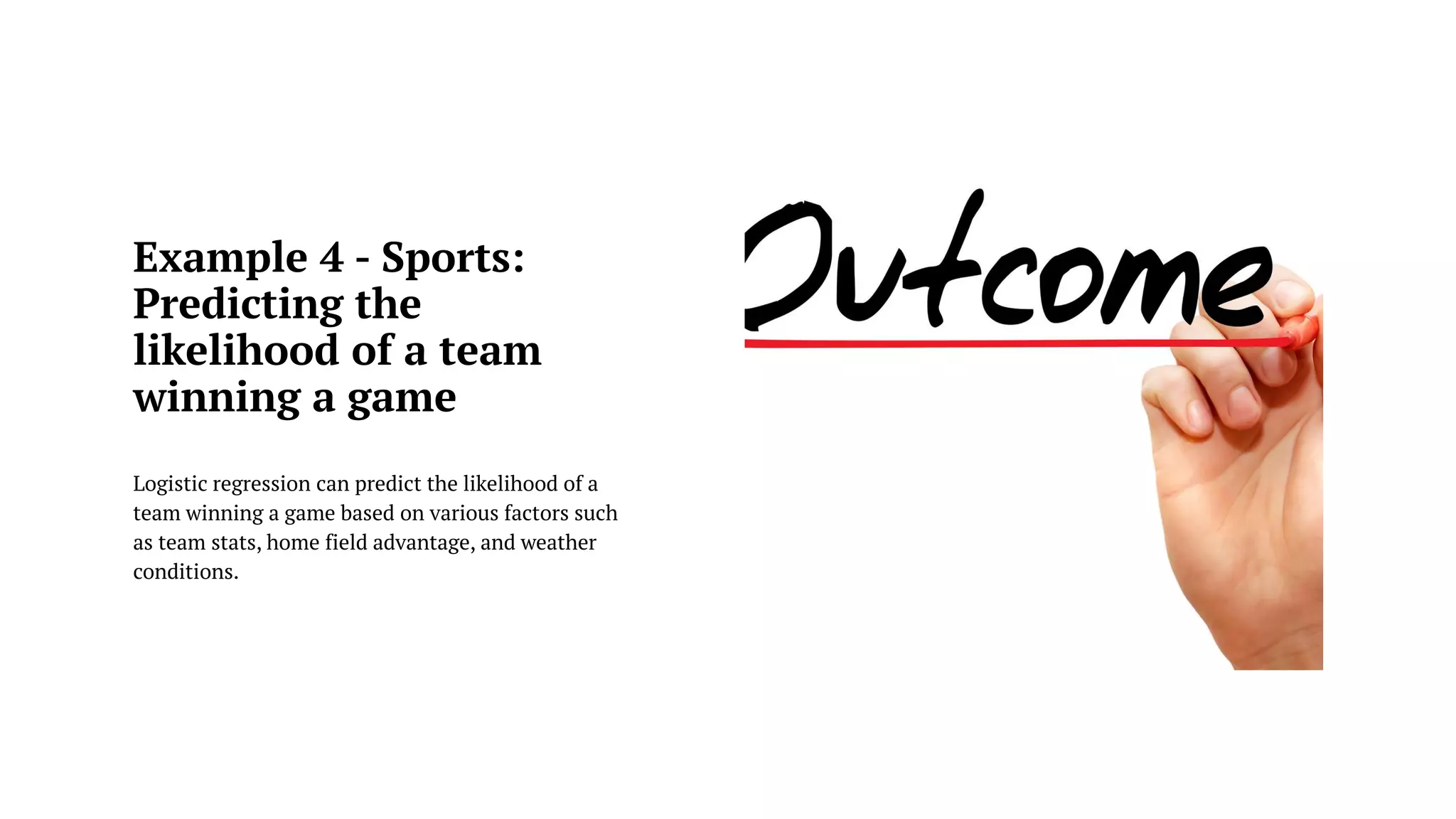 Example 4 - Sports:
Predicting the
likelihood of a team
winning a game
Logistic regression can predict the likelihood of a
team winning a game based on various factors such
as team stats, home field advantage, and weather
conditions.
 