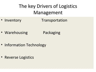 The key Drivers of Logistics
Management
• Inventory Transportation
• Warehousing Packaging
• Information Technology
• Reverse Logistics
 
