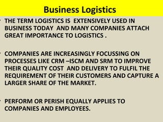 Business Logistics
• THE TERM LOGISTICS IS EXTENSIVELY USED IN
BUSINESS TODAY AND MANY COMPANIES ATTACH
GREAT IMPORTANCE TO LOGISTICS .
• COMPANIES ARE INCREASINGLY FOCUSSING ON
PROCESSES LIKE CRM –ISCM AND SRM TO IMPROVE
THEIR QUALITY COST AND DELIVERY TO FULFIL THE
REQUIREMENT OF THEIR CUSTOMERS AND CAPTURE A
LARGER SHARE OF THE MARKET.
• PERFORM OR PERISH EQUALLY APPLIES TO
COMPANIES AND EMPLOYEES.
 
