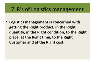 7 R’s of Logistics management
• Logistics management is concerned with
getting the Right product, in the Right
quantity, in the Right condition, to the Right
place, at the Right time, to the Right
Customer and at the Right cost.
 
