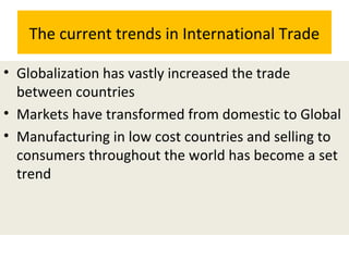 The current trends in International Trade
• Globalization has vastly increased the trade
between countries
• Markets have transformed from domestic to Global
• Manufacturing in low cost countries and selling to
consumers throughout the world has become a set
trend
 