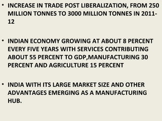 • INCREASE IN TRADE POST LIBERALIZATION, FROM 250
MILLION TONNES TO 3000 MILLION TONNES IN 2011-
12
• INDIAN ECONOMY GROWING AT ABOUT 8 PERCENT
EVERY FIVE YEARS WITH SERVICES CONTRIBUTING
ABOUT 55 PERCENT TO GDP,MANUFACTURING 30
PERCENT AND AGRICULTURE 15 PERCENT
• INDIA WITH ITS LARGE MARKET SIZE AND OTHER
ADVANTAGES EMERGING AS A MANUFACTURING
HUB.
 