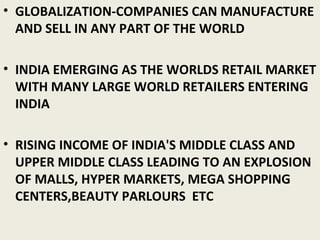 • GLOBALIZATION-COMPANIES CAN MANUFACTURE
AND SELL IN ANY PART OF THE WORLD
• INDIA EMERGING AS THE WORLDS RETAIL MARKET
WITH MANY LARGE WORLD RETAILERS ENTERING
INDIA
• RISING INCOME OF INDIA'S MIDDLE CLASS AND
UPPER MIDDLE CLASS LEADING TO AN EXPLOSION
OF MALLS, HYPER MARKETS, MEGA SHOPPING
CENTERS,BEAUTY PARLOURS ETC
 