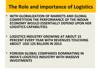 The Role and importance of Logistics
• WITH GLOBALIZATION OF MARKETS AND GLOBAL
COMPETITION THE PERFORMANCE OF THE INDIAN
ECONOMY WOULD ESSENTIALLY DEPEND UPON HER
LOGISTICS CAPABILITIES.
• LOGISTICS INDUSTRY GROWING AT ABOUT 15
PERCENT EVERY YEAR WITH REVENUES TOUCHING
ABOUT USD 125 BILLION IN 2013
• FOREIGN GLOBAL COMPANIES DOMINATING IN
INDIA'S LOGISTICS INDUSTRY WITH MASSIVE
INVESTMENTS
 