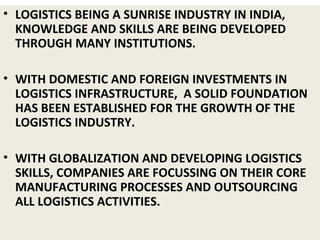 • LOGISTICS BEING A SUNRISE INDUSTRY IN INDIA,
KNOWLEDGE AND SKILLS ARE BEING DEVELOPED
THROUGH MANY INSTITUTIONS.
• WITH DOMESTIC AND FOREIGN INVESTMENTS IN
LOGISTICS INFRASTRUCTURE, A SOLID FOUNDATION
HAS BEEN ESTABLISHED FOR THE GROWTH OF THE
LOGISTICS INDUSTRY.
• WITH GLOBALIZATION AND DEVELOPING LOGISTICS
SKILLS, COMPANIES ARE FOCUSSING ON THEIR CORE
MANUFACTURING PROCESSES AND OUTSOURCING
ALL LOGISTICS ACTIVITIES.
 