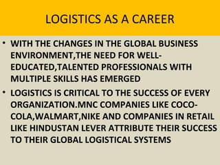 LOGISTICS AS A CAREER
• WITH THE CHANGES IN THE GLOBAL BUSINESS
ENVIRONMENT,THE NEED FOR WELL-
EDUCATED,TALENTED PROFESSIONALS WITH
MULTIPLE SKILLS HAS EMERGED
• LOGISTICS IS CRITICAL TO THE SUCCESS OF EVERY
ORGANIZATION.MNC COMPANIES LIKE COCO-
COLA,WALMART,NIKE AND COMPANIES IN RETAIL
LIKE HINDUSTAN LEVER ATTRIBUTE THEIR SUCCESS
TO THEIR GLOBAL LOGISTICAL SYSTEMS
 