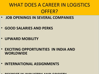 WHAT DOES A CAREER IN LOGISTICS
OFFER?
• JOB OPENINGS IN SEVERAL COMPANIES
• GOOD SALARIES AND PERKS
• UPWARD MOBILITY
• EXCITING OPPORTUNITIES IN INDIA AND
WORLDWIDE
• INTERNATIONAL ASSIGNMENTS
 