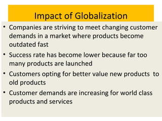 Impact of Globalization
• Companies are striving to meet changing customer
demands in a market where products become
outdated fast
• Success rate has become lower because far too
many products are launched
• Customers opting for better value new products to
old products
• Customer demands are increasing for world class
products and services
 